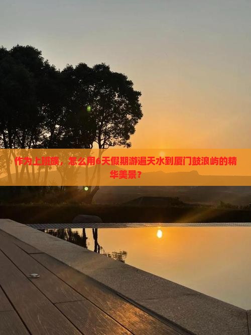 作为上班族，怎么用6天假期游遍天水到厦门鼓浪屿的精华美景？