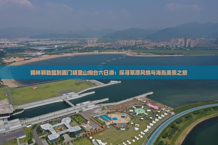 锡林郭勒盟到厦门胡里山炮台六日游：探寻草原风情与海岛美景之旅