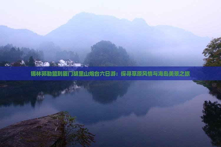 锡林郭勒盟到厦门胡里山炮台六日游：探寻草原风情与海岛美景之旅