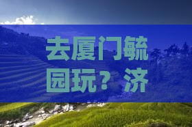 去厦门毓园玩？济源的小伙伴看过来！