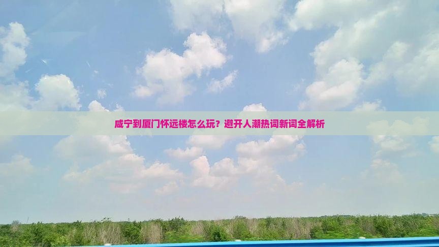 咸宁到厦门怀远楼怎么玩？避开人潮热词新词全解析