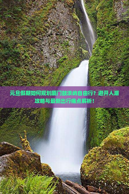 元旦假期如何规划厦门鼓浪屿自由行？避开人潮攻略与最新出行痛点解析！