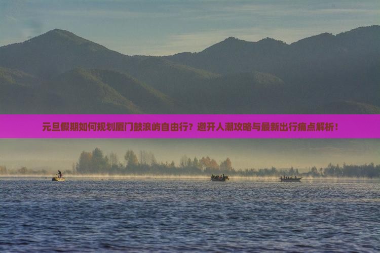 元旦假期如何规划厦门鼓浪屿自由行？避开人潮攻略与最新出行痛点解析！