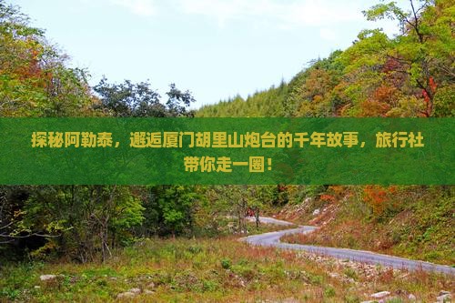 探秘阿勒泰，邂逅厦门胡里山炮台的千年故事，旅行社带你走一圈！