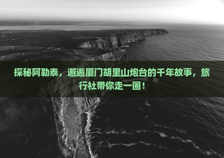 探秘阿勒泰，邂逅厦门胡里山炮台的千年故事，旅行社带你走一圈！