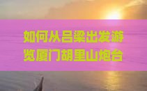 如何从吕梁出发游览厦门胡里山炮台，哪些痛点需注意以实现完美旅行体验？