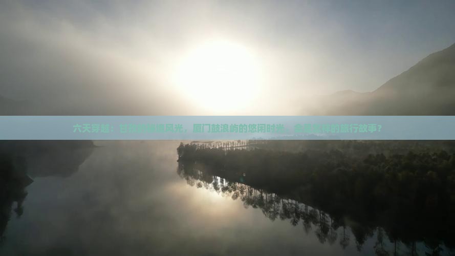 六天穿越：甘孜的秘境风光，厦门鼓浪屿的悠闲时光，会是怎样的旅行故事？