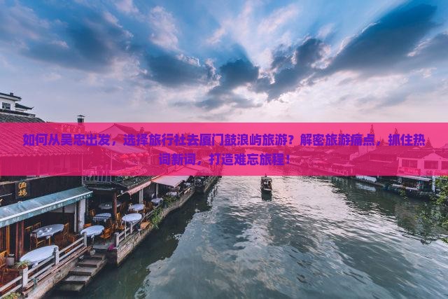 如何从吴忠出发，选择旅行社去厦门鼓浪屿旅游？解密旅游痛点，抓住热词新词，打造难忘旅程！