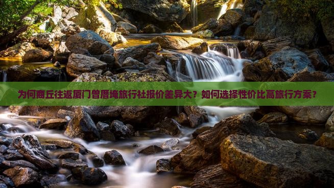 为何商丘往返厦门曾厝埯旅行社报价差异大？如何选择性价比高旅行方案？