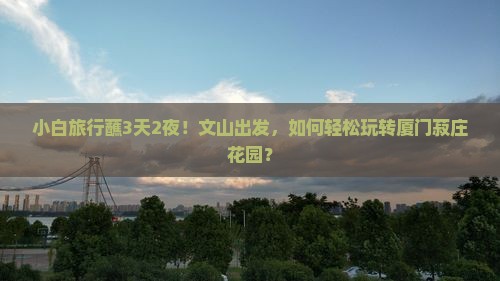 小白旅行蘸3天2夜！文山出发，如何轻松玩转厦门菽庄花园？