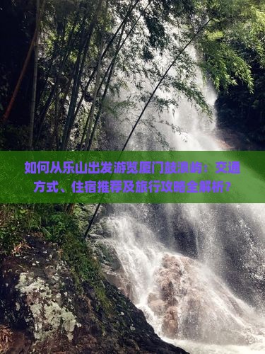 如何从乐山出发游览厦门鼓浪屿：交通方式、住宿推荐及旅行攻略全解析？