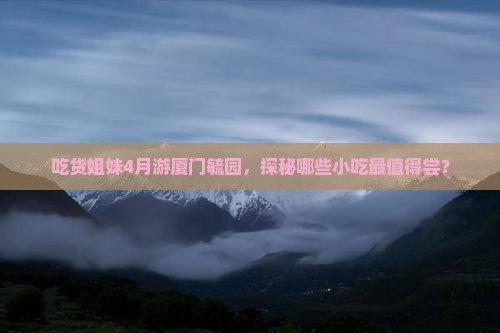 吃货姐妹4月游厦门毓园，探秘哪些小吃最值得尝？