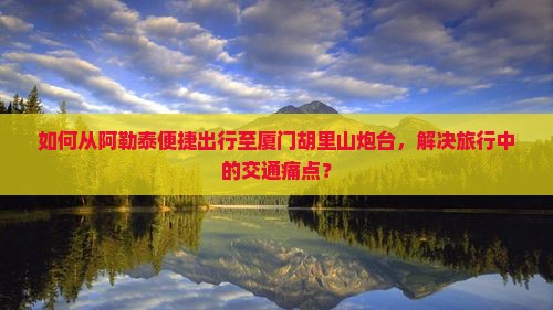 如何从阿勒泰便捷出行至厦门胡里山炮台，解决旅行中的交通痛点？