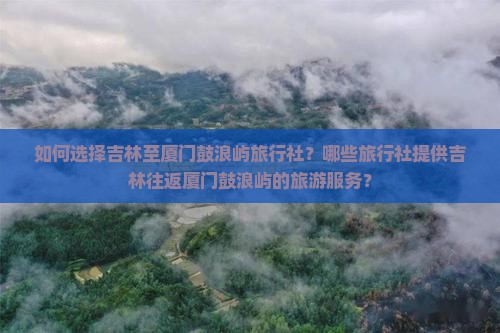 如何选择吉林至厦门鼓浪屿旅行社？哪些旅行社提供吉林往返厦门鼓浪屿的旅游服务？