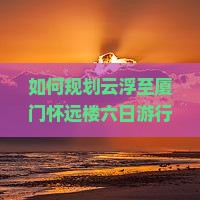 如何规划云浮至厦门怀远楼六日游行程？旅行痛点，玩转网红打卡地！