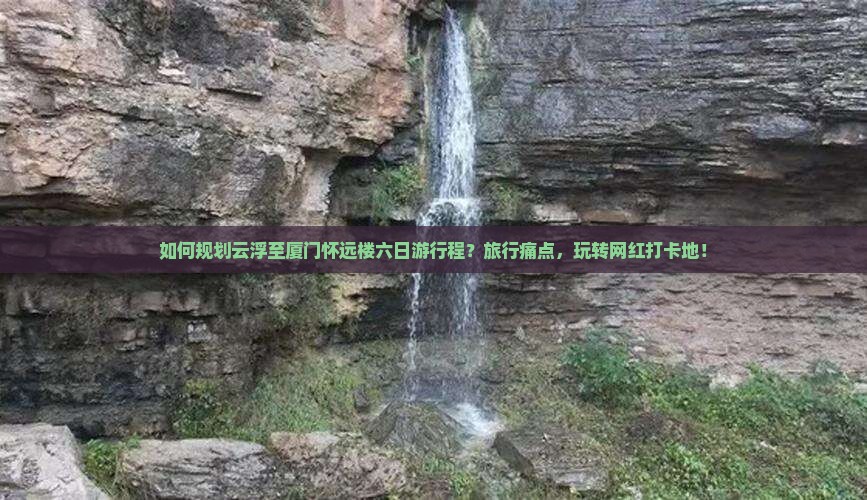 如何规划云浮至厦门怀远楼六日游行程？旅行痛点，玩转网红打卡地！