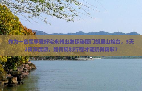 作为一名军事爱好宅永州出发探秘厦门胡里山炮台，3天2夜深度游，如何规划行程才能玩得精彩？