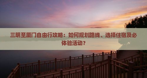 三明至厦门自由行攻略：如何规划路线、选择住宿及必体验活动？
