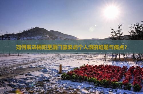 如何解决揭阳至厦门鼓浪屿个人游的难题与痛点？