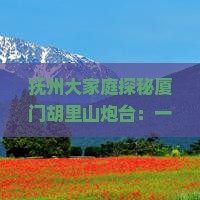 抚州大家庭探秘厦门胡里山炮台：一场说走就走的历史文化之旅！