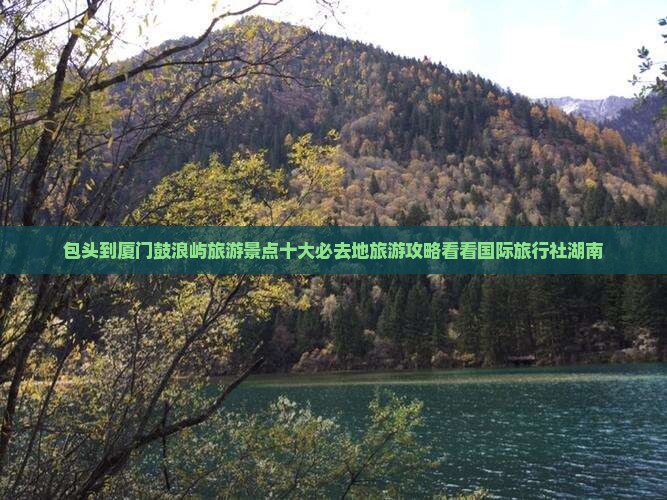 包头到厦门鼓浪屿旅游景点十大必去地旅游攻略看看国际旅行社湖南
