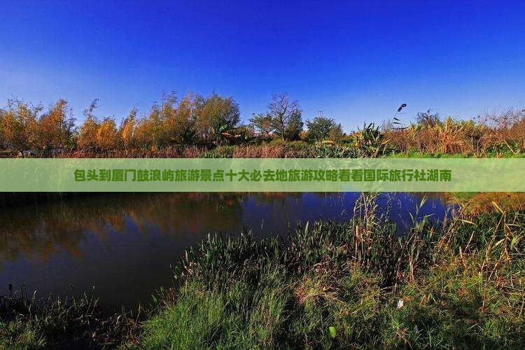 包头到厦门鼓浪屿旅游景点十大必去地旅游攻略看看国际旅行社湖南