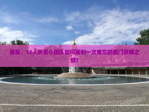 朋友，12人长葛小团队如何策划一次难忘的厦门贵楼之旅？