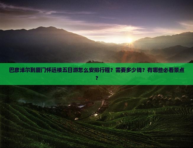 巴彦淖尔到厦门怀远楼五日游怎么安排行程？需要多少钱？有哪些必看景点？