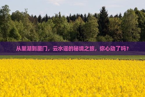 从巢湖到厦门，云水谣的秘境之旅，你心动了吗？