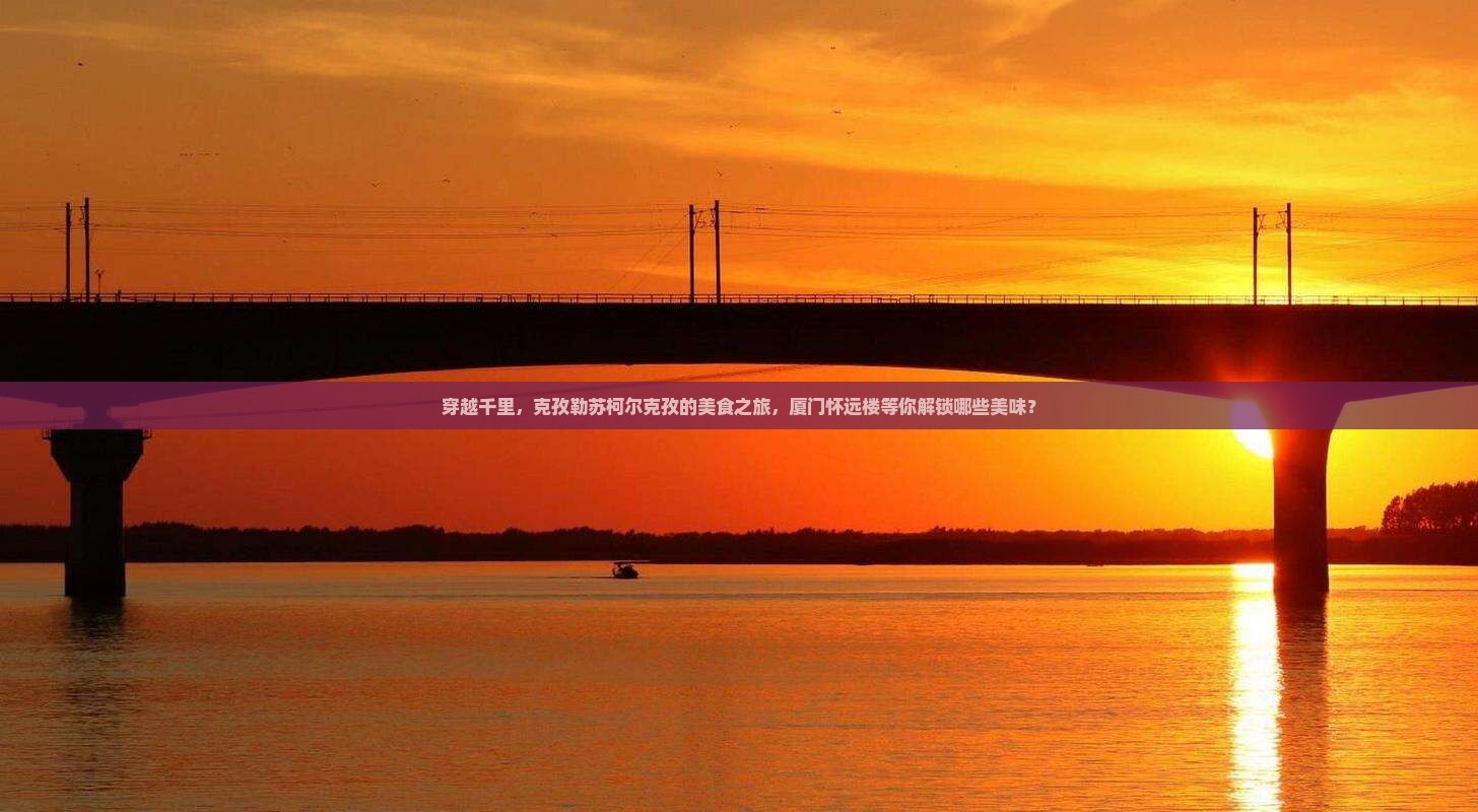 穿越千里，克孜勒苏柯尔克孜的美食之旅，厦门怀远楼等你解锁哪些美味？