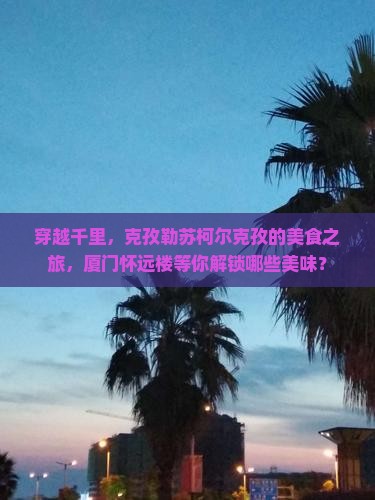 穿越千里，克孜勒苏柯尔克孜的美食之旅，厦门怀远楼等你解锁哪些美味？
