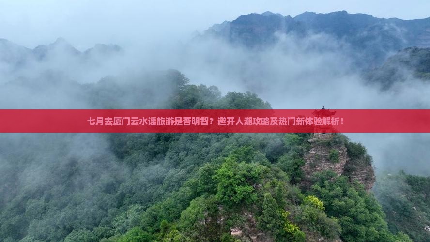 七月去厦门云水谣旅游是否明智？避开人潮攻略及热门新体验解析！
