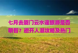七月去厦门云水谣旅游是否明智？避开人潮攻略及热门新体验解析！