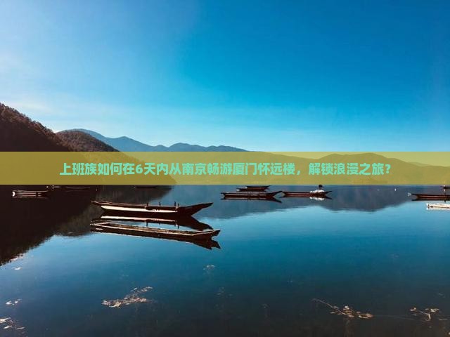 上班族如何在6天内从南京畅游厦门怀远楼，解锁浪漫之旅？