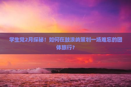 学生党2月探秘！如何在鼓浪屿策划一场难忘的团体旅行？