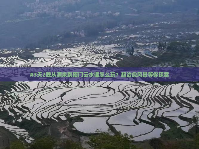 #3天2晚从酒泉到厦门云水谣怎么玩？超治愈风景等你探索