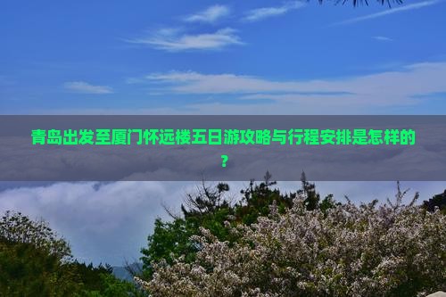 青岛出发至厦门怀远楼五日游攻略与行程安排是怎样的？