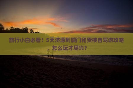 旅行小白必看!5天济源到厦门和贵楼自驾游攻略,怎么玩才尽兴? 旅行小白必看!5天济源到厦门和贵楼自驾游攻略,怎么玩才尽兴?