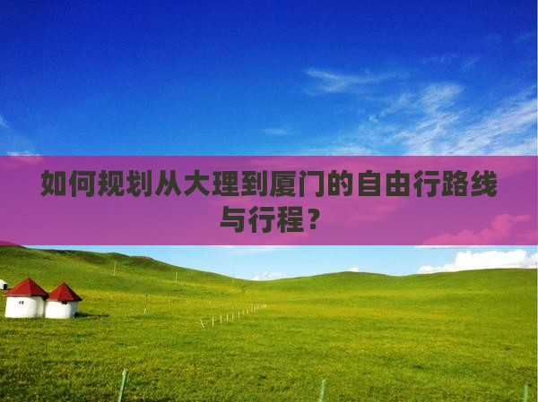如何规划从大理到厦门的自由行路线与行程？