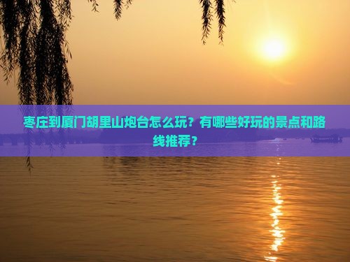 枣庄到厦门胡里山炮台怎么玩？有哪些好玩的景点和路线推荐？