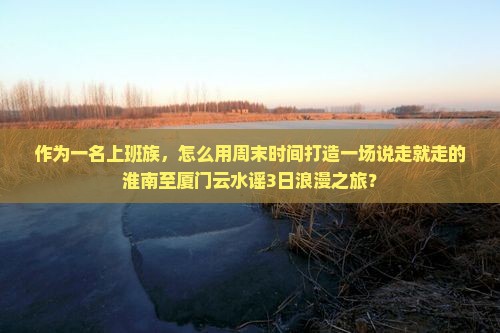 作为一名上班族，怎么用周末时间打造一场说走就走的淮南至厦门云水谣3日浪漫之旅？
