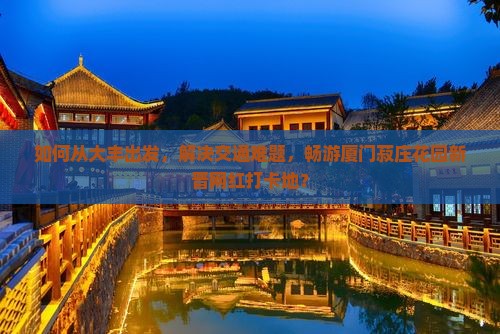 如何从大丰出发，解决交通难题，畅游厦门菽庄花园新晋网红打卡地？