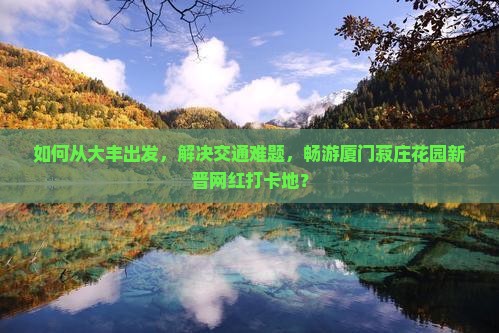 如何从大丰出发，解决交通难题，畅游厦门菽庄花园新晋网红打卡地？