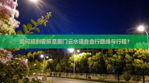 如何规划霍邱至厦门云水谣自由行路线与行程？