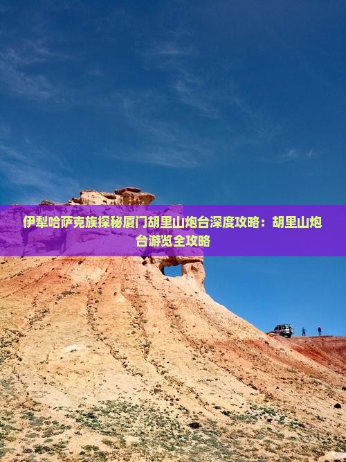 伊犁哈萨克族探秘厦门胡里山炮台深度攻略：胡里山炮台游览全攻略