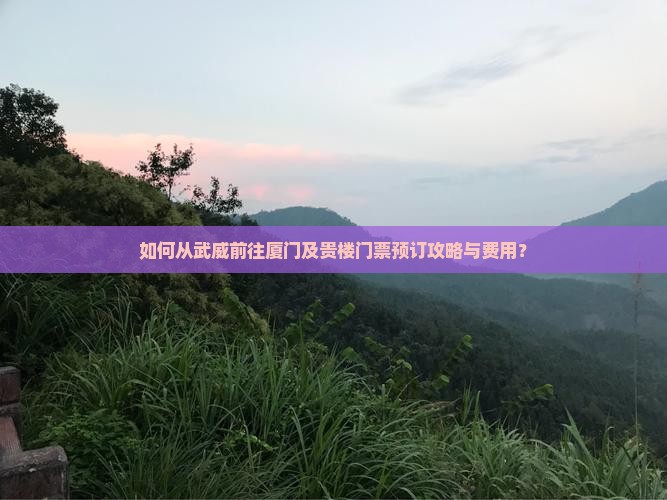 如何从武威前往厦门及贵楼门票预订攻略与费用？