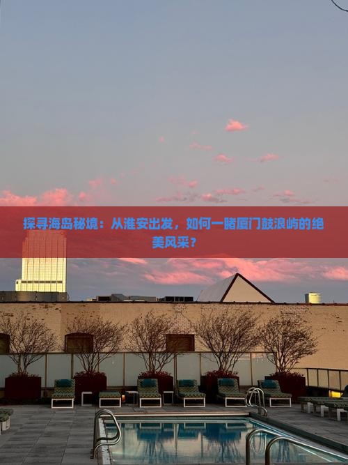 探寻海岛秘境：从淮安出发，如何一睹厦门鼓浪屿的绝美风采？