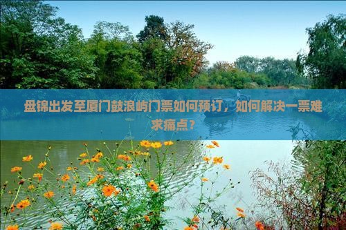 盘锦出发至厦门鼓浪屿门票如何预订，如何解决一票难求痛点？