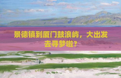 景德镇到厦门鼓浪屿，大出发去寻梦啦？