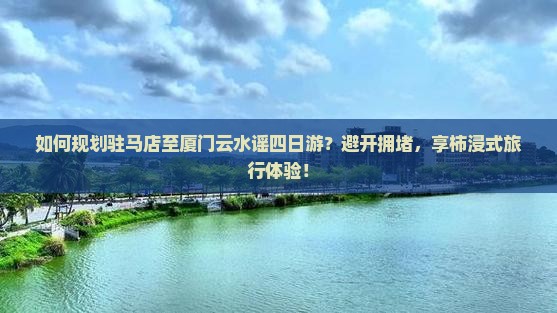 如何规划驻马店至厦门云水谣四日游？避开拥堵，享柿浸式旅行体验！